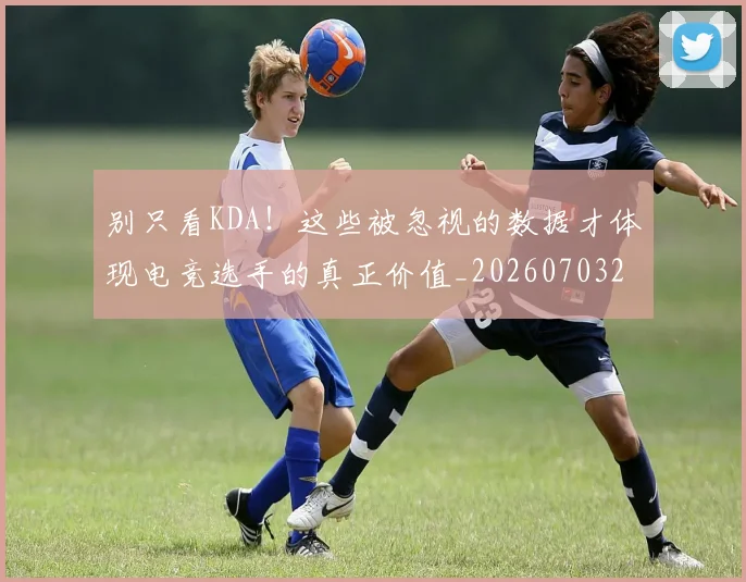 别只看KDA！这些被忽视的数据才体现电竞选手的真正价值_20260703220506_20260718010634