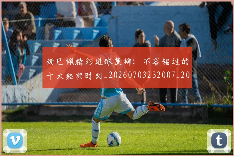 姆巴佩精彩进球集锦：不容错过的十大经典时刻_20260703232007_20260720190256