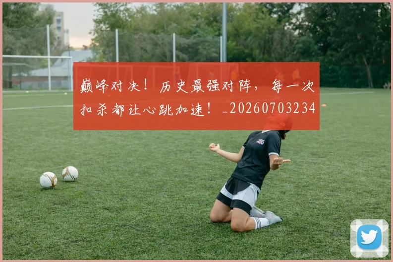 巅峰对决！历史最强对阵，每一次扣杀都让心跳加速！_20260703234131_20260722152404