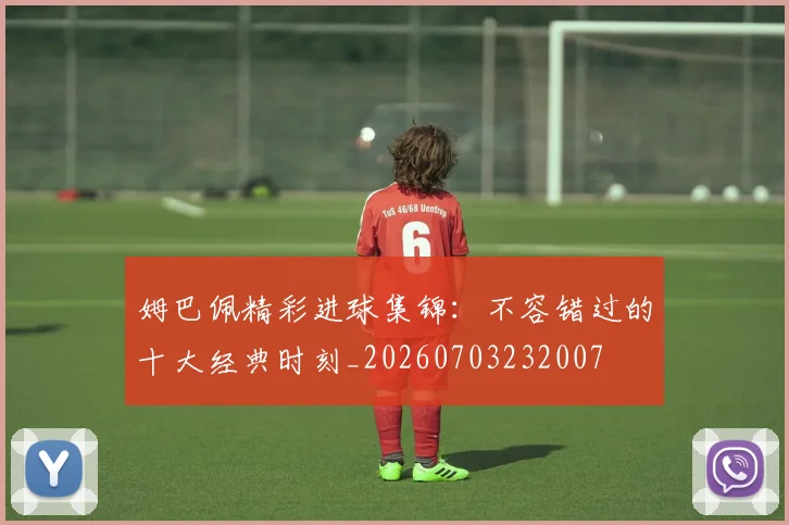 姆巴佩精彩进球集锦：不容错过的十大经典时刻_20260703232007