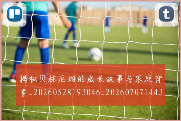 揭秘贝林厄姆的成长故事与家庭背景_20260528193046_20260707144355
