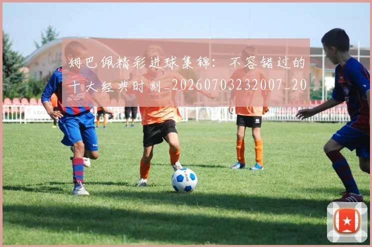 姆巴佩精彩进球集锦：不容错过的十大经典时刻_20260703232007_20260720190256